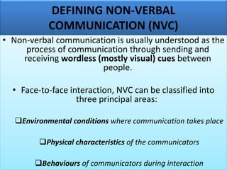 DEFINING NON-VERBAL
COMMUNICATION (NVC)
• Non-verbal communication is usually understood as the
process of communication through sending and
receiving wordless (mostly visual) cues between
people.
• Face-to-face interaction, NVC can be classified into
three principal areas:
❑Environmental conditions where communication takes place
❑Physical characteristics of the communicators
❑Behaviours of communicators during interaction
 