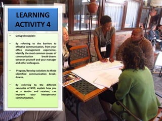 LEARNING
ACTIVITY 4
• Group discussion:
• By referring to the barriers to
effective communication, from your
office management experience,
identify the most common causes of
communication break-downs
between yourself and your manager
and other colleagues.
• Propose/develop solutions to these
identified communication break-
downs.
• By referring to the different
examples of NVC, explain how you
as a sender and receiver, can
improve your interpersonal
communication.
 