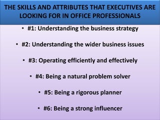 THE SKILLS AND ATTRIBUTES THAT EXECUTIVES ARE
LOOKING FOR IN OFFICE PROFESSIONALS
• #1: Understanding the business strategy
• #2: Understanding the wider business issues
• #3: Operating efficiently and effectively
• #4: Being a natural problem solver
• #5: Being a rigorous planner
• #6: Being a strong influencer
 