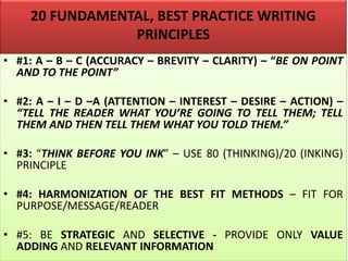 20 FUNDAMENTAL, BEST PRACTICE WRITING
PRINCIPLES
• #1: A – B – C (ACCURACY – BREVITY – CLARITY) – “BE ON POINT
AND TO THE POINT”
• #2: A – I – D –A (ATTENTION – INTEREST – DESIRE – ACTION) –
“TELL THE READER WHAT YOU’RE GOING TO TELL THEM; TELL
THEM AND THEN TELL THEM WHAT YOU TOLD THEM.”
• #3: “THINK BEFORE YOU INK” – USE 80 (THINKING)/20 (INKING)
PRINCIPLE
• #4: HARMONIZATION OF THE BEST FIT METHODS – FIT FOR
PURPOSE/MESSAGE/READER
• #5: BE STRATEGIC AND SELECTIVE - PROVIDE ONLY VALUE
ADDING AND RELEVANT INFORMATION
 