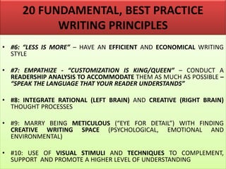 20 FUNDAMENTAL, BEST PRACTICE
WRITING PRINCIPLES
• #6: “LESS IS MORE” – HAVE AN EFFICIENT AND ECONOMICAL WRITING
STYLE
• #7: EMPATHIZE - “CUSTOMIZATION IS KING/QUEEN” – CONDUCT A
READERSHIP ANALYSIS TO ACCOMMODATE THEM AS MUCH AS POSSIBLE –
“SPEAK THE LANGUAGE THAT YOUR READER UNDERSTANDS”
• #8: INTEGRATE RATIONAL (LEFT BRAIN) AND CREATIVE (RIGHT BRAIN)
THOUGHT PROCESSES
• #9: MARRY BEING METICULOUS (“EYE FOR DETAIL”) WITH FINDING
CREATIVE WRITING SPACE (PSYCHOLOGICAL, EMOTIONAL AND
ENVIRONMENTAL)
• #10: USE OF VISUAL STIMULI AND TECHNIQUES TO COMPLEMENT,
SUPPORT AND PROMOTE A HIGHER LEVEL OF UNDERSTANDING
 
