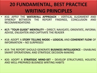 20 FUNDAMENTAL, BEST PRACTICE
WRITING PRINCIPLES
• #16: APPLY THE WATERFALL APPROACH – VERTICAL ALIGNMENT AND
SYNERGY BETWEEN THE REPORT FINDINGS, CONCLUSION AND
RECOMMENDATIONS
• #17: “TOUR GUIDE” MENTALITY – DIRECT; NAVIGATE; ORIENTATE, INFORM;
ADVISE, ENLIGHTEN AND CAPTIVATE THE READER
• #18: ADOPT A STORY TELLING MODE – LOGICAL AND COHERENT FLOW OF
INFORMATION – NO SURPRISES!
• #19: THE REPORT SHOULD GENERATE BUSINESS INTELLIGENCE – ENABLING
SMART OPERATIONAL AND STRATEGIC DECISION-MAKING
• #20: ADOPT A STRATEGIC MIND-SET – DEVELOP STRUCTURED, HOLISTIC
AND WELL-PREPARED BUSINESS WRITING HABITS
 