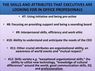 THE SKILLS AND ATTRIBUTES THAT EXECUTIVES ARE
LOOKING FOR IN OFFICE PROFESIONALS
• #7: Using initiative and being pro-active
• #8: Focusing on providing support and being a sounding board
• #9: Interpersonal skills, efficiency and work ethic
• #10: Ability to understand and anticipate the needs of the CEO
• #11: Other crucial attributes are organizational ability, an
awareness of world events and “mutual respect.”
• #12: Skills variety e.g. “exceptional organizational skills,” the
ability to utilize new technology, “knowledge of cultural
differences” around the world, good communication skills, EQ
and professionalism.
 