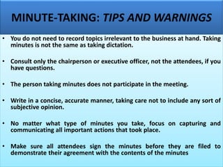 MINUTE-TAKING: TIPS AND WARNINGS
• You do not need to record topics irrelevant to the business at hand. Taking
minutes is not the same as taking dictation.
• Consult only the chairperson or executive officer, not the attendees, if you
have questions.
• The person taking minutes does not participate in the meeting.
• Write in a concise, accurate manner, taking care not to include any sort of
subjective opinion.
• No matter what type of minutes you take, focus on capturing and
communicating all important actions that took place.
• Make sure all attendees sign the minutes before they are filed to
demonstrate their agreement with the contents of the minutes
 
