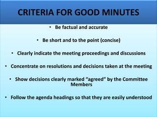 CRITERIA FOR GOOD MINUTES
• Be factual and accurate
• Be short and to the point (concise)
• Clearly indicate the meeting proceedings and discussions
• Concentrate on resolutions and decisions taken at the meeting
• Show decisions clearly marked “agreed” by the Committee
Members
• Follow the agenda headings so that they are easily understood
 