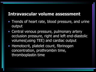 Intravascular volume assessment Trends of heart rate, blood pressure, and urine output Central venous pressure, pulmonary artery occlusion pressure, right and left end-diastolic volumes(using TEE) and cardiac output  Hemotocrit, platelet count, fibrinogen concentration, prothrombin time,  thromboplastin time  