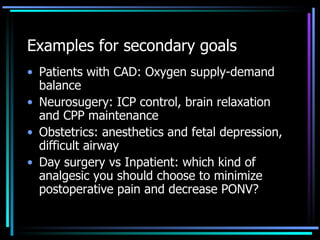 Examples for secondary goals  Patients with CAD: Oxygen supply-demand balance  Neurosugery: ICP control, brain relaxation and CPP maintenance Obstetrics: anesthetics and fetal depression, difficult airway Day surgery vs Inpatient: which kind of analgesic you should choose to minimize postoperative pain and decrease PONV? 