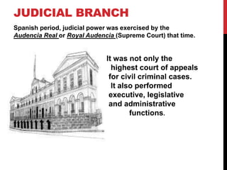 JUDICIAL BRANCH 
Spanish period, judicial power was exercised by the 
Audencia Real or Royal Audencia (Supreme Court) that...