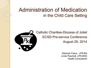Administration of Medication 
in the Child Care Setting 
Catholic Charities-Diocese of Joliet 
ECSD Pre-service Conference 
August 29, 2014 
Deborah Fears, LPN BA 
Linda Paschall, LPN BHA 
Health Consultants 
 