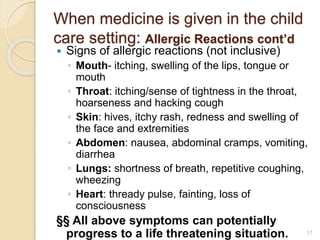 When medicine is given in the child 
care setting: Allergic Reactions cont’d 
 Signs of allergic reactions (not inclusive) 
◦ Mouth- itching, swelling of the lips, tongue or 
mouth 
◦ Throat: itching/sense of tightness in the throat, 
hoarseness and hacking cough 
◦ Skin: hives, itchy rash, redness and swelling of 
the face and extremities 
◦ Abdomen: nausea, abdominal cramps, vomiting, 
diarrhea 
◦ Lungs: shortness of breath, repetitive coughing, 
wheezing 
◦ Heart: thready pulse, fainting, loss of 
consciousness 
§§ All above symptoms can potentially 
progress to a life threatening situation. 17 
 