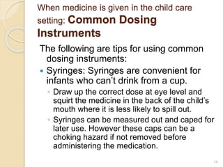 When medicine is given in the child care 
setting: Common Dosing 
Instruments 
The following are tips for using common 
dosing instruments: 
 Syringes: Syringes are convenient for 
infants who can’t drink from a cup. 
◦ Draw up the correct dose at eye level and 
squirt the medicine in the back of the child’s 
mouth where it is less likely to spill out. 
◦ Syringes can be measured out and caped for 
later use. However these caps can be a 
choking hazard if not removed before 
administering the medication. 
18 
 