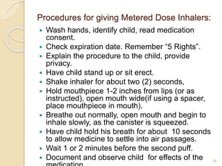 Procedures for giving Metered Dose Inhalers: 
 Wash hands, identify child, read medication 
consent. 
 Check expiration date. Remember “5 Rights”. 
 Explain the procedure to the child, provide 
privacy. 
 Have child stand up or sit erect. 
 Shake inhaler for about two (2) seconds, 
 Hold mouthpiece 1-2 inches from lips (or as 
instructed), open mouth wide(if using a spacer, 
place mouthpiece in mouth). 
 Breathe out normally, open mouth and begin to 
inhale slowly, as the canister is squeezed. 
 Have child hold his breath for about 10 seconds 
to allow medicine to settle into air passages. 
 Wait 1 or 2 minutes before the second puff. 
 Document and observe child for effects of the 
medication. 
26 
 