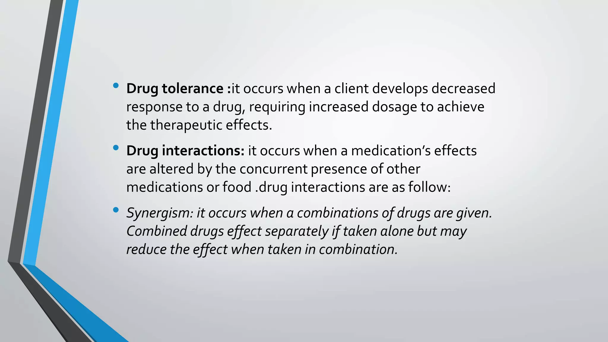 • Drug tolerance :it occurs when a client develops decreased
response to a drug, requiring increased dosage to achieve
the therapeutic effects.
• Drug interactions: it occurs when a medication’s effects
are altered by the concurrent presence of other
medications or food .drug interactions are as follow:
• Synergism: it occurs when a combinations of drugs are given.
Combined drugs effect separately if taken alone but may
reduce the effect when taken in combination.
 