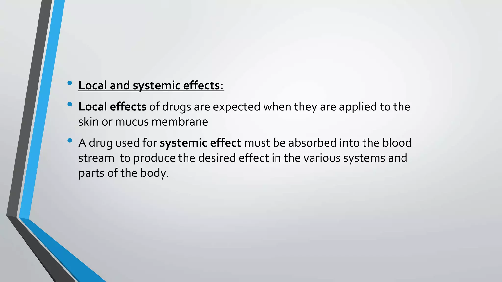 • Local and systemic effects:
• Local effects of drugs are expected when they are applied to the
skin or mucus membrane
• A drug used for systemic effect must be absorbed into the blood
stream to produce the desired effect in the various systems and
parts of the body.
 