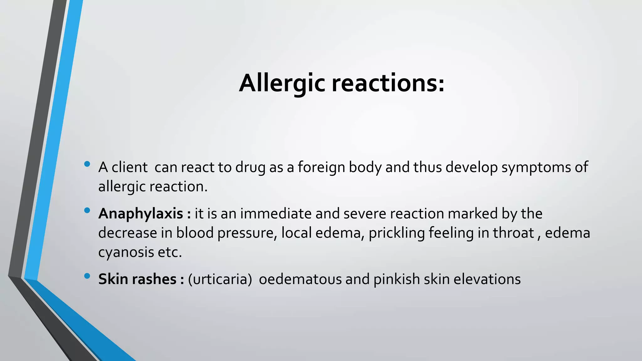 Allergic reactions:
• A client can react to drug as a foreign body and thus develop symptoms of
allergic reaction.
• Anaphylaxis : it is an immediate and severe reaction marked by the
decrease in blood pressure, local edema, prickling feeling in throat , edema
cyanosis etc.
• Skin rashes : (urticaria) oedematous and pinkish skin elevations
 