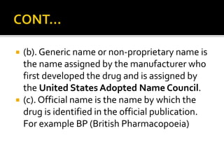  (b). Generic name or non-proprietary name is
the name assigned by the manufacturer who
first developed the drug and is assigned by
the United States Adopted Name Council.
 (c). Official name is the name by which the
drug is identified in the official publication.
For example BP (British Pharmacopoeia)
 