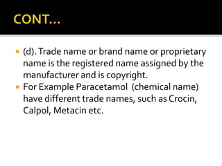  (d).Trade name or brand name or proprietary
name is the registered name assigned by the
manufacturer and is copyright.
 For Example Paracetamol (chemical name)
have different trade names, such asCrocin,
Calpol, Metacin etc.
 