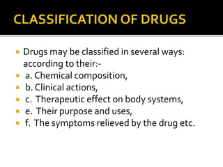  Drugs may be classified in several ways:
according to their:-
 a. Chemical composition,
 b. Clinical actions,
 c. Therapeutic effect on body systems,
 e. Their purpose and uses,
 f. The symptoms relieved by the drug etc.
 