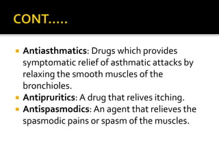  Antiasthmatics: Drugs which provides
symptomatic relief of asthmatic attacks by
relaxing the smooth muscles of the
bronchioles.
 Antipruritics: A drug that relives itching.
 Antispasmodics: An agent that relieves the
spasmodic pains or spasm of the muscles.
 