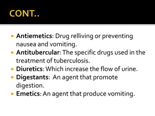  Antiemetics: Drug relliving or preventing
nausea and vomiting.
 Antitubercular:The specific drugs used in the
treatment of tuberculosis.
 Diuretics: Which increase the flow of urine.
 Digestants: An agent that promote
digestion.
 Emetics: An agent that produce vomiting.
 