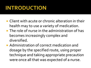  Client with acute or chronic alteration in their
health may to use a variety of medication.
 The role of nurse in the administration of has
becomes increasingly complex and
diversified.
 Administration of correct medication and
dosage by the specified route, using proper
technique and taking appropriate precaution
were once all that was expected of a nurse.
 