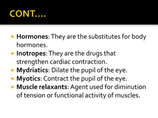  Hormones:They are the substitutes for body
hormones.
 Inotropes:They are the drugs that
strengthen cardiac contraction.
 Mydriatics: Dilate the pupil of the eye.
 Myotics: Contract the pupil of the eye.
 Muscle relaxants: Agent used for diminution
of tension or functional activity of muscles.
 