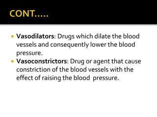  Vasodilators: Drugs which dilate the blood
vessels and consequently lower the blood
pressure.
 Vasoconstrictors: Drug or agent that cause
constriction of the blood vessels with the
effect of raising the blood pressure.
 