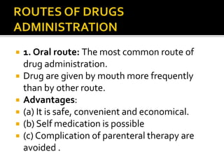  1. Oral route: The most common route of
drug administration.
 Drug are given by mouth more frequently
than by other route.
 Advantages:
 (a) It is safe, convenient and economical.
 (b) Self medication is possible
 (c) Complication of parenteral therapy are
avoided .
 