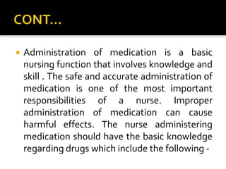  Administration of medication is a basic
nursing function that involves knowledge and
skill . The safe and accurate administration of
medication is one of the most important
responsibilities of a nurse. Improper
administration of medication can cause
harmful effects. The nurse administering
medication should have the basic knowledge
regarding drugs which include the following -
 