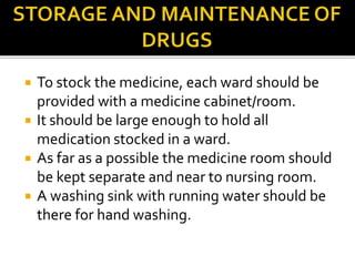  To stock the medicine, each ward should be
provided with a medicine cabinet/room.
 It should be large enough to hold all
medication stocked in a ward.
 As far as a possible the medicine room should
be kept separate and near to nursing room.
 A washing sink with running water should be
there for hand washing.
 