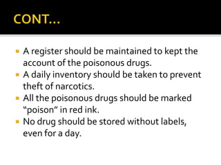  A register should be maintained to kept the
account of the poisonous drugs.
 A daily inventory should be taken to prevent
theft of narcotics.
 All the poisonous drugs should be marked
“poison” in red ink.
 No drug should be stored without labels,
even for a day.
 