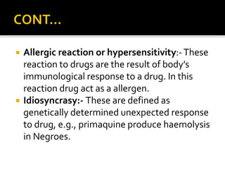  Allergic reaction or hypersensitivity:-These
reaction to drugs are the result of body’s
immunological response to a drug. In this
reaction drug act as a allergen.
 Idiosyncrasy:- These are defined as
genetically determined unexpected response
to drug, e.g., primaquine produce haemolysis
in Negroes.
 