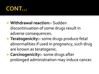  Withdrawal reaction:- Sudden
discontinuation of some drugs result in
adverse consequences.
 Teratogenicity:- some drugs produce fetal
abnormalities if used in pregnancy, such drug
are known as teratogenic.
 Carcinogenicity:- some drugs after
prolonged administration may induce cancer.
 
