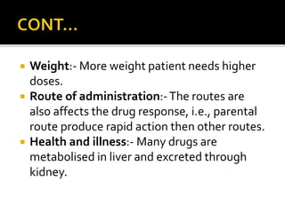  Weight:- More weight patient needs higher
doses.
 Route of administration:-The routes are
also affects the drug response, i.e., parental
route produce rapid action then other routes.
 Health and illness:- Many drugs are
metabolised in liver and excreted through
kidney.
 