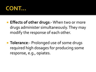  Effects of other drugs:-When two or more
drugs administer simultaneously.They may
modify the response of each other.
 Tolerance:- Prolonged use of some drugs
required high dosages for producing some
response, e.g., opiates.
 