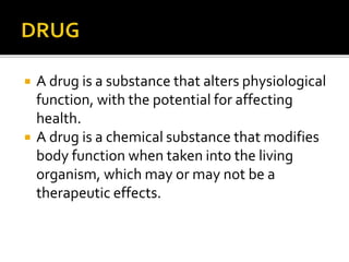  A drug is a substance that alters physiological
function, with the potential for affecting
health.
 A drug is a chemical substance that modifies
body function when taken into the living
organism, which may or may not be a
therapeutic effects.
 