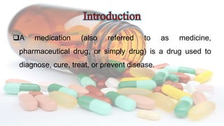 A medication (also referred to as medicine,
pharmaceutical drug, or simply drug) is a drug used to
diagnose, cure, treat, or prevent disease.
 