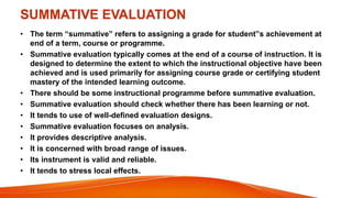 SUMMATIVE EVALUATION
• The term “summative” refers to assigning a grade for student‟s achievement at
end of a term, course or programme.
• Summative evaluation typically comes at the end of a course of instruction. It is
designed to determine the extent to which the instructional objective have been
achieved and is used primarily for assigning course grade or certifying student
mastery of the intended learning outcome.
• There should be some instructional programme before summative evaluation.
• Summative evaluation should check whether there has been learning or not.
• It tends to use of well-defined evaluation designs.
• Summative evaluation focuses on analysis.
• It provides descriptive analysis.
• It is concerned with broad range of issues.
• Its instrument is valid and reliable.
• It tends to stress local effects.
 