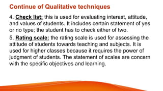 Continue of Qualitative techniques
4. Check list: this is used for evaluating interest, attitude,
and values of students. It includes certain statement of yes
or no type; the student has to check either of two.
5. Rating scale: the rating scale is used for assessing the
attitude of students towards teaching and subjects. It is
used for higher classes because it requires the power of
judgment of students. The statement of scales are concern
with the specific objectives and learning.
 