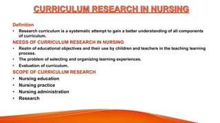 Definition
• Research curriculum is a systematic attempt to gain a better understanding of all components
of curriculum.
NEEDS OF CURRICULUM RESEARCH IN NURSING
• Realm of educational objectives and their use by children and teachers in the teaching learning
process.
• The problem of selecting and organizing learning experiences.
• Evaluation of curriculum.
SCOPE OF CURRICULUM RESEARCH
• Nursing education
• Nursing practice
• Nursing administration
• Research
 