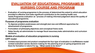 • Evaluation of nursing programme is the process of determined the extent to which education
provided is effective and make significant contribution to the meeting health care
needs.Programme evaluation as “process of making informed judgement about the quality of
educational programme.
Purposes of programme evaluation
• To dignose problem,weaknesses and strength,test new and different approches for
advancement of programme.
• Formulation of philosiphy,objectives and conceptual frame work.
• Helps faculty ad administrator to manage fiscal resourses,make adminstrative and curiculum
decisions.
Models of evaluation of education programme in nursing
CIPP model:
• Contest,input,process and product complised the four type of evaluation in stufflebeans model
contest evaluation serves decision making for the planning of an on going programme and
there for formative in nature.For eg.- “What needs to be done?”
 