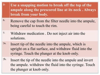 5.
Use a snapping motion to break off the top of the
ampule along the prescored line at its neck . Always
break from your body.
6.
Remove the cap from the filter needle into the ampule,
being careful to touch the rim.
7.
Withdraw medication . Do not inject air into the
solutions.
7a.
Insert tip of the needle into the ampule, which is
upright on a flat surface, and withdraw fluid into the
syringe. Touch the plunger at the knob only.
7b.
Insert the tip of the needle into the ampule and invert
the ampule. withdraw the fluid into the syringe. Touch
the plunger at knob only.
 