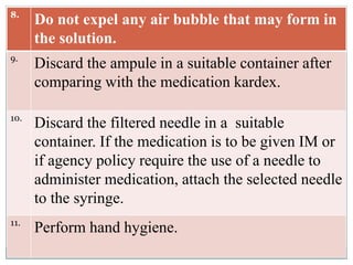 8.
Do not expel any air bubble that may form in
the solution.
9.
Discard the ampule in a suitable container after
comparing with the medication kardex.
10.
Discard the filtered needle in a suitable
container. If the medication is to be given IM or
if agency policy require the use of a needle to
administer medication, attach the selected needle
to the syringe.
11.
Perform hand hygiene.
 