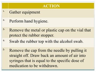 ACTION
1.
Gather equipment
2.
Perform hand hygiene.
3.
Remove the metal or plastic cap on the vial that
protect the rubber stopper.
4.
Swab the rubber top with the alcohol swab.
5.
Remove the cap from the needle by pulling it
straight off. Draw back an amount of air into
syringes that is equal to the specific dose of
medication to be withdrawn.
 
