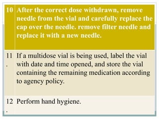 10 After the correct dose withdrawn, remove
needle from the vial and carefully replace the
cap over the needle. remove filter needle and
replace it with a new needle.
11
.
If a multidose vial is being used, label the vial
with date and time opened, and store the vial
containing the remaining medication according
to agency policy.
12
.
Perform hand hygiene.
 