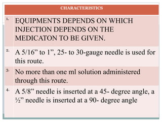 CHARACTERISTICS
1.
EQUIPMENTS DEPENDS ON WHICH
INJECTION DEPENDS ON THE
MEDICATON TO BE GIVEN.
2.
A 5/16” to 1”, 25- to 30-gauge needle is used for
this route.
3.
No more than one ml solution administered
through this route.
4.
A 5/8” needle is inserted at a 45- degree angle, a
½” needle is inserted at a 90- degree angle
 