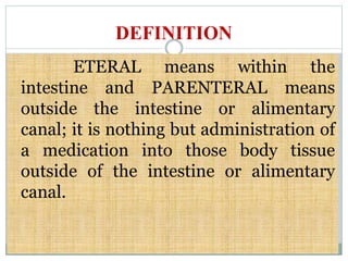 DEFINITION
ETERAL means within the
intestine and PARENTERAL means
outside the intestine or alimentary
canal; it is nothing but administration of
a medication into those body tissue
outside of the intestine or alimentary
canal.
 