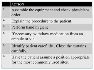 ACTION
1.
Assemble the equipment and check physicians
order.
2.
Explain the procedure to the patient.
3.
Perform hand hygiene.
4.
If necessary, withdraw medication from an
ampule or vial .
5.
Identify patient carefully . Close the curtains
carefully.
6.
Have the patient assume a position appropriate
for the most commonly used sites.
 