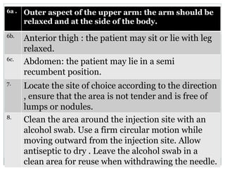 6a . Outer aspect of the upper arm: the arm should be
relaxed and at the side of the body.
6b.
Anterior thigh : the patient may sit or lie with leg
relaxed.
6c.
Abdomen: the patient may lie in a semi
recumbent position.
7.
Locate the site of choice according to the direction
, ensure that the area is not tender and is free of
lumps or nodules.
8.
Clean the area around the injection site with an
alcohol swab. Use a firm circular motion while
moving outward from the injection site. Allow
antiseptic to dry . Leave the alcohol swab in a
clean area for reuse when withdrawing the needle.
 