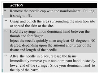 ACTION
9.
Remove the needle cap with the nondominant . Pulling
it straight off .
10.
Grasp and bunch the area surrounding the injection site
or spread the skin at the site.
11.
Hold the syringe in non dominant hand between the
thumb and forefinger.
Inject the needle quickly at an angle at 45- degree to 90
degree, depending upon the amount and turger of the
tissue and length of the needle.
12.
After the needle in place, release the tissue .
Immediately remove your non dominant hand to steady
lower end of the syringe . Slide your dominant hand to
the tip of the barrel.
 